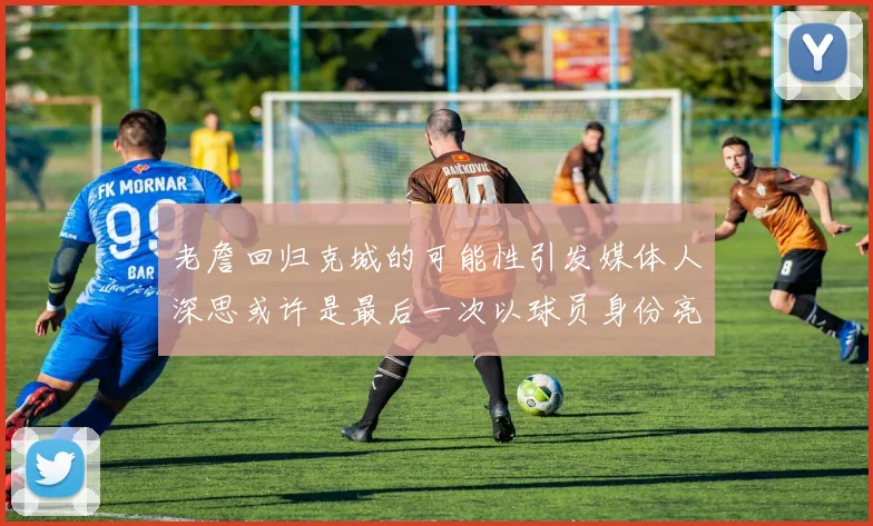 老詹回归克城的可能性引发媒体人深思或许是最后一次以球员身份亮相
