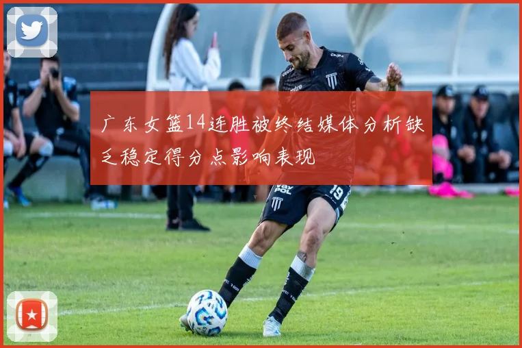 广东女篮14连胜被终结媒体分析缺乏稳定得分点影响表现