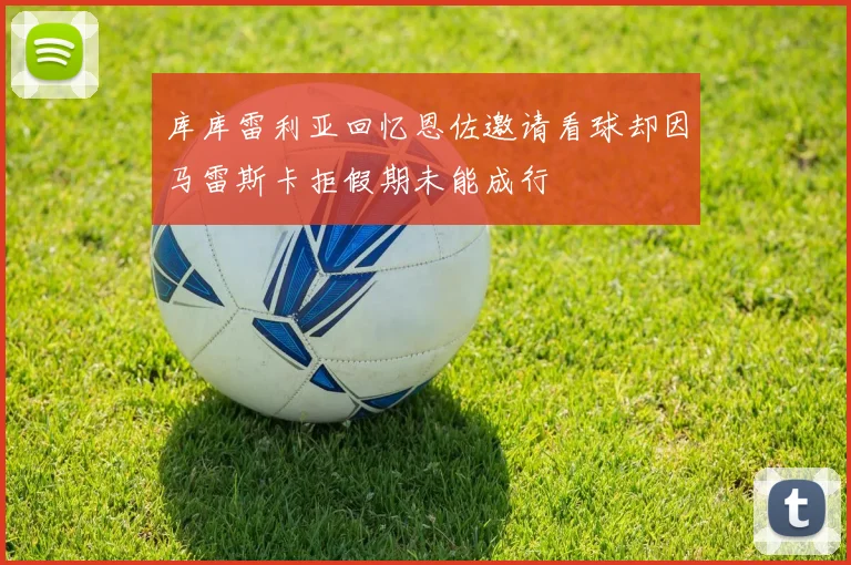 库库雷利亚回忆恩佐邀请看球却因马雷斯卡拒假期未能成行