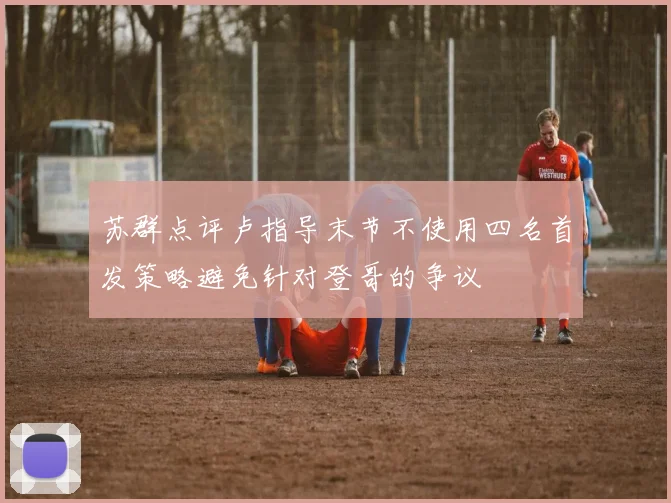 苏群点评卢指导末节不使用四名首发策略避免针对登哥的争议