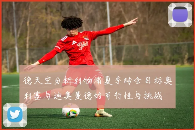 德天空分析利物浦夏季转会目标奥利塞与迪奥曼德的可行性与挑战