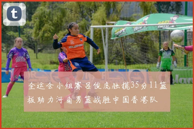 全运会小组赛吕俊虎独揽35分11篮板助力河南男篮战胜中国香港队