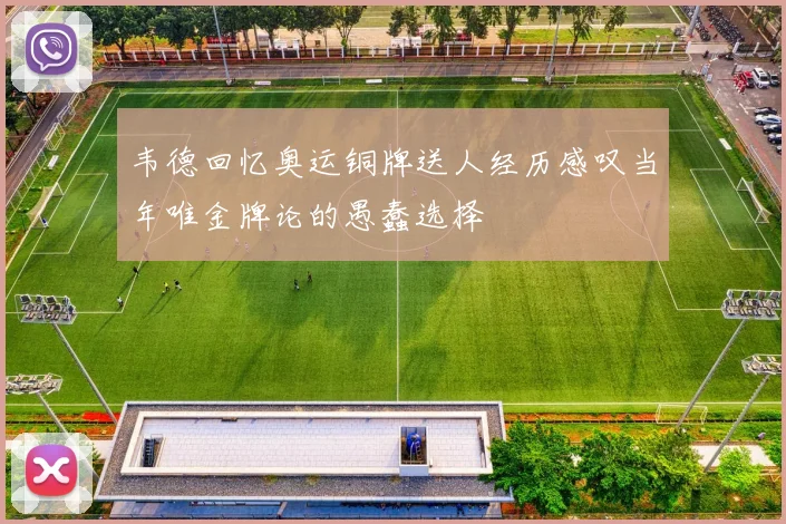 韦德回忆奥运铜牌送人经历感叹当年唯金牌论的愚蠢选择