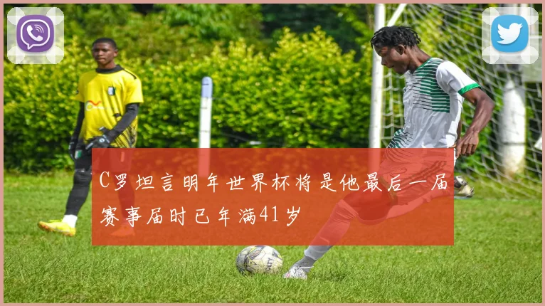 C罗坦言明年世界杯将是他最后一届赛事届时已年满41岁