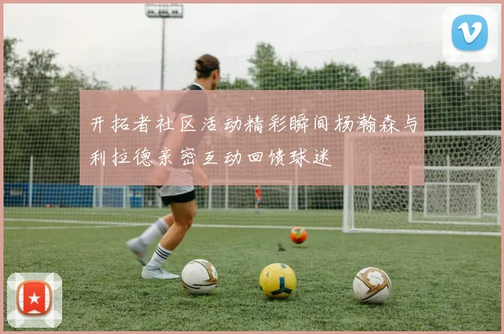 开拓者社区活动精彩瞬间杨瀚森与利拉德亲密互动回馈球迷