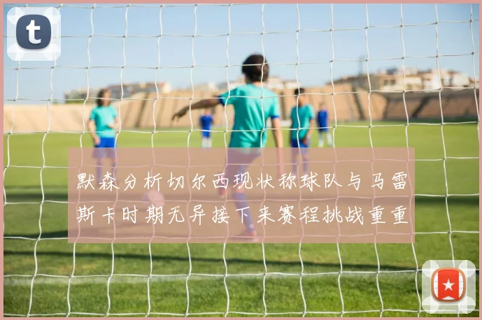 默森分析切尔西现状称球队与马雷斯卡时期无异接下来赛程挑战重重