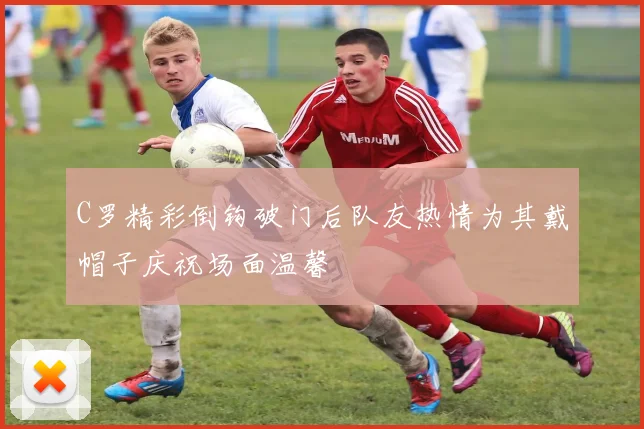C罗精彩倒钩破门后队友热情为其戴帽子庆祝场面温馨