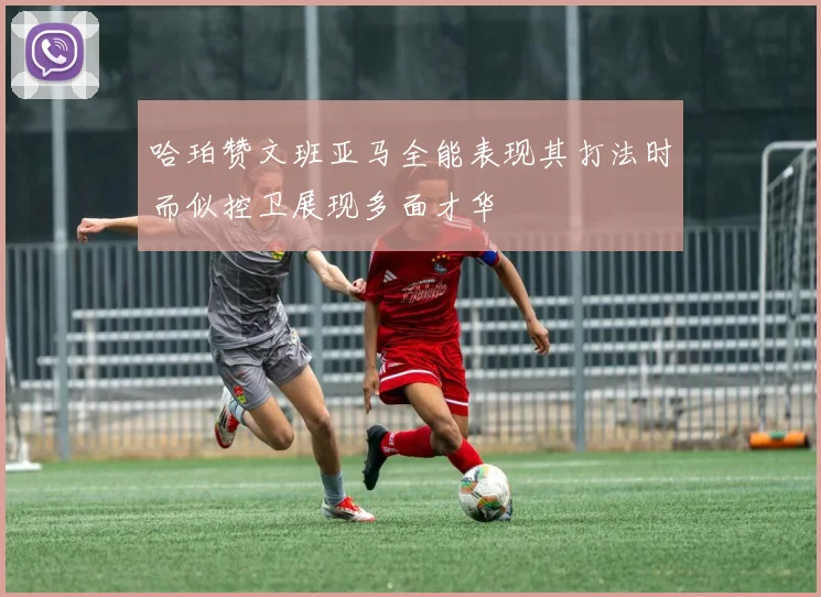 哈珀赞文班亚马全能表现其打法时而似控卫展现多面才华