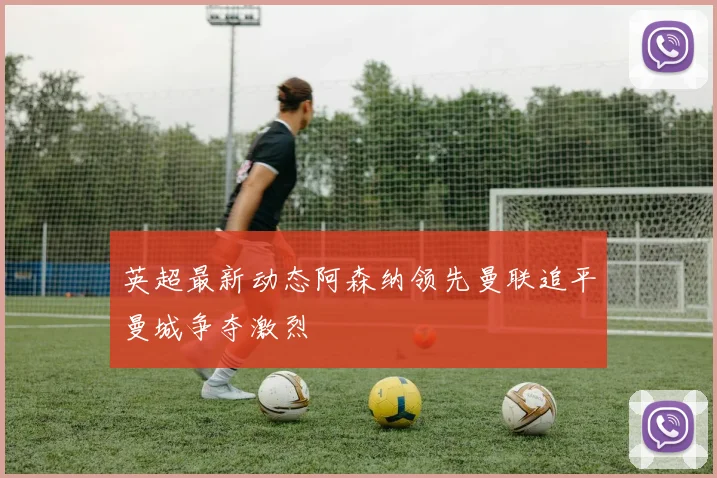 英超最新动态阿森纳领先曼联追平曼城争夺激烈