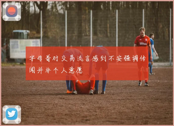 字母哥对交易流言感到不安强调传闻并非个人意愿