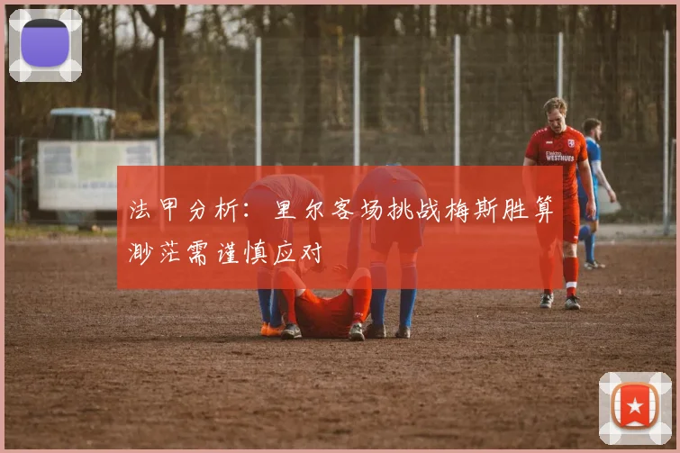 法甲分析：里尔客场挑战梅斯胜算渺茫需谨慎应对