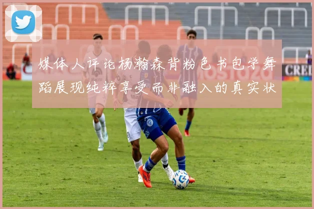 媒体人评论杨瀚森背粉色书包学舞蹈展现纯粹享受而非融入的真实状态