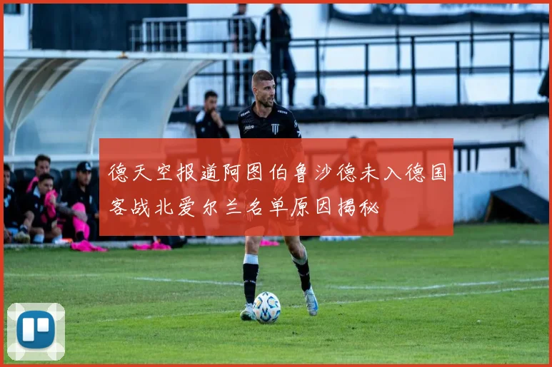 德天空报道阿图伯鲁沙德未入德国客战北爱尔兰名单原因揭秘