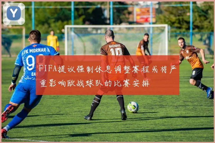 FIFA提议强制休息调整赛程或将严重影响欧战球队的比赛安排