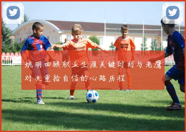 姚明回顾职业生涯关键时刻与老鹰对决重拾自信的心路历程