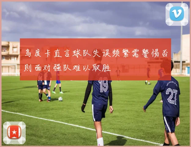 乌度卡直言球队失误频繁需警惕否则面对强队难以取胜