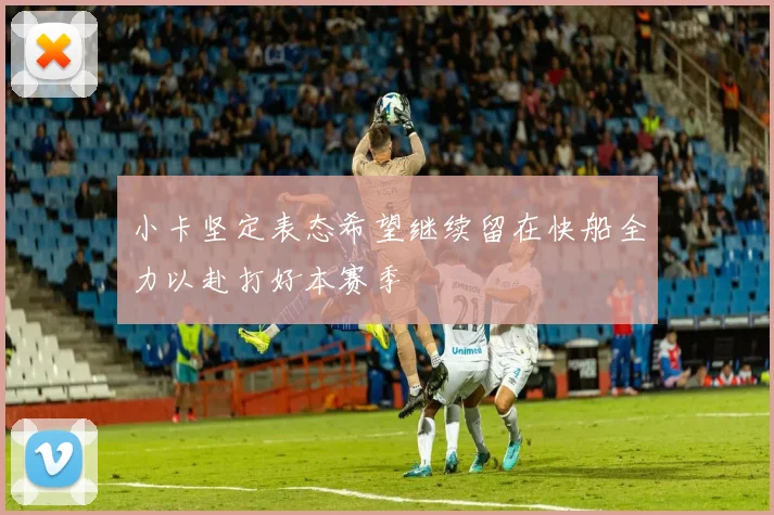小卡坚定表态希望继续留在快船全力以赴打好本赛季