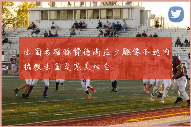 法国名宿称赞德尚应立雕像齐达内执教法国是完美结合
