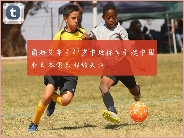 葡超艾华卡27岁中场林肯引起中国和日本俱乐部的关注