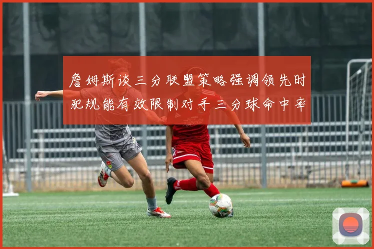 詹姆斯谈三分联盟策略强调领先时犯规能有效限制对手三分球命中率
