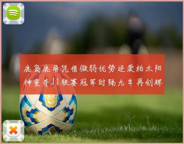 鹿岛鹿角凭借微弱优势逆袭柏太阳神重夺J1联赛冠军时隔九年再创辉煌