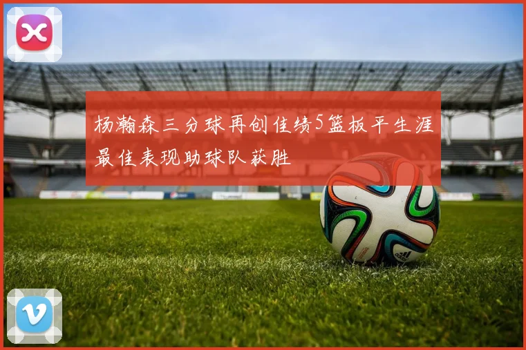 杨瀚森三分球再创佳绩5篮板平生涯最佳表现助球队获胜