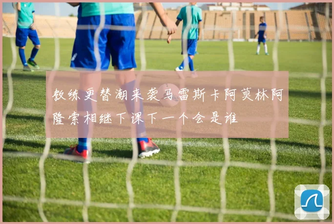 教练更替潮来袭马雷斯卡阿莫林阿隆索相继下课下一个会是谁