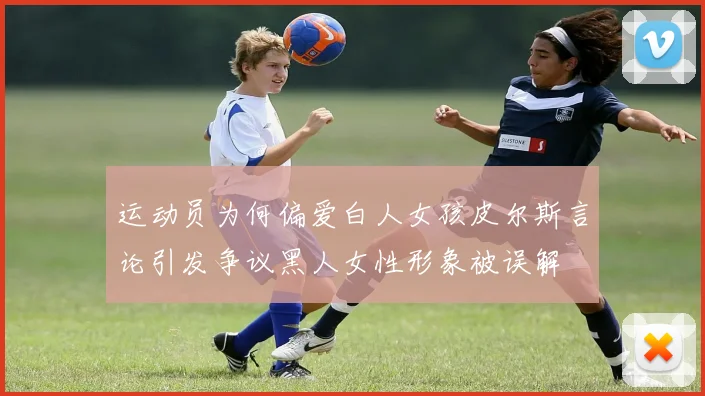 运动员为何偏爱白人女孩皮尔斯言论引发争议黑人女性形象被误解