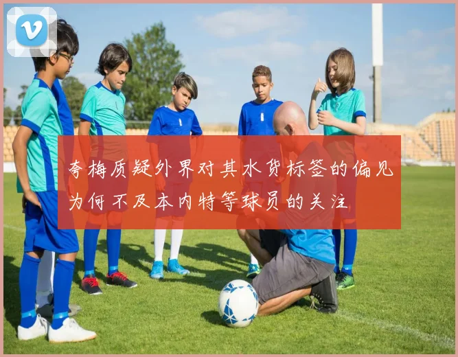 夸梅质疑外界对其水货标签的偏见为何不及本内特等球员的关注
