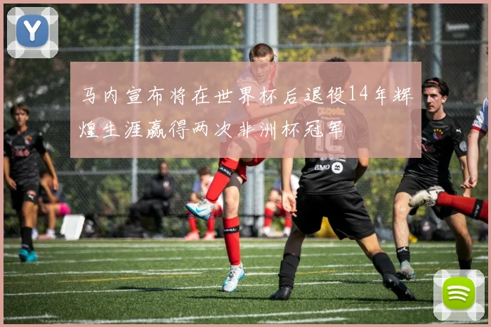 马内宣布将在世界杯后退役14年辉煌生涯赢得两次非洲杯冠军