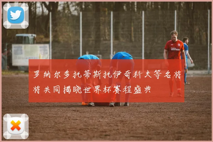 罗纳尔多托蒂斯托伊奇科夫等名将将共同揭晓世界杯赛程盛典