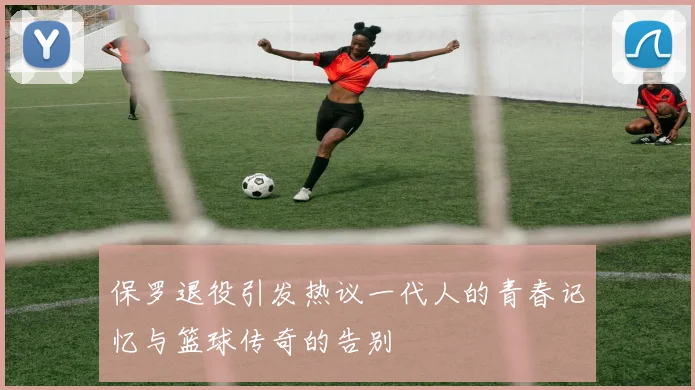 保罗退役引发热议一代人的青春记忆与篮球传奇的告别