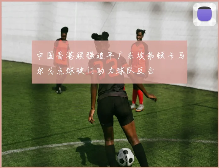 中国香港顽强追平广东埃弗顿卡马尔戈点球破门助力球队反击