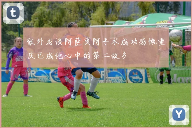 张外龙谈阿萨莫阿手术成功感慨重庆已成他心中的第二故乡