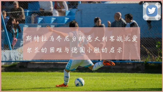 斯特拉马乔尼分析意大利客战北爱尔兰的困难与德国小胜的启示