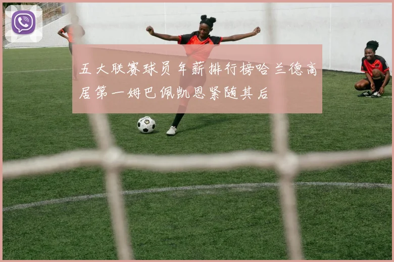 五大联赛球员年薪排行榜哈兰德高居第一姆巴佩凯恩紧随其后