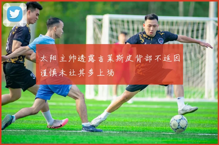 太阳主帅透露吉莱斯皮背部不适因谨慎未让其多上场